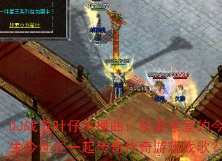 DJ战歌叶仔热播曲:我最亲爱的今生今世在一起传奇传奇游戏战歌? DJ战歌叶仔热播曲:我最亲爱的今生今世在一起传奇传奇游戏战歌?